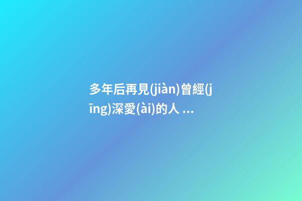 多年后再見(jiàn)曾經(jīng)深愛(ài)的人，再見(jiàn)了我最愛(ài)的人